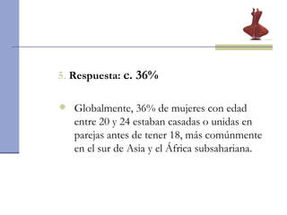 5.   Respuesta:  c. 36% Globalmente, 36% de mujeres con edad entre 20 y 24 estaban casadas o unidas en parejas antes de tener 18, más comúnmente en el sur de Asia y el África subsahariana. 