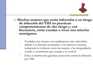 6.   Muchas mujeres que están infectadas o en riesgo de infección del VIH no practican comportamientos de alto riesgo y, con frecuencia, están casadas o viven una relación monógama. Verdadero;  las mujeres son ampliamente más vulnerables debido a su limitada autonomía y a los factores externos, incluyendo la violencia contra las mujeres y las desigualdades sociales y económicas que escapan a su control Falso; el matrimonio garantiza protección contra la infección por VIH  