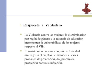 6.   Respuesta: a. Verdadero La Violencia contra las mujeres, la discriminación por razón de género y la ausencia de educación incrementan la vulnerabilidad de las mujeres respecto al VIH. El matrimonio en si mismo, sin exclusividad mutua y sin el empleo de métodos eficaces probados de prevención, no garantiza la protección contra la infección.   