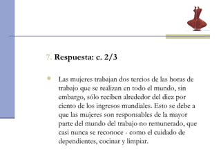7.   Respuesta: c. 2/3 Las mujeres trabajan dos tercios de las horas de trabajo que se realizan en todo el mundo, sin embargo, sólo reciben alrededor del diez por ciento de los ingresos mundiales. Esto se debe a que las mujeres son responsables de la mayor parte del mundo del trabajo no remunerado, que casi nunca se reconoce - como el cuidado de dependientes, cocinar y limpiar. 