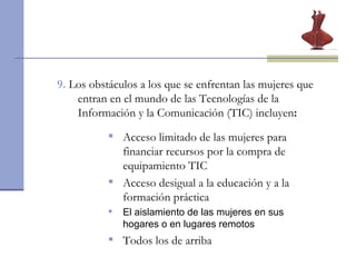9.  Los obstáculos a los que se enfrentan las mujeres que entran en el mundo de las Tecnologías de la Información y la Comunicación (TIC) incluyen : Acceso limitado de las mujeres para financiar recursos por la compra de equipamiento TIC Acceso desigual a la educación y a la formación práctica El aislamiento de las mujeres en sus hogares o en lugares remotos Todos los de arriba 