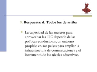 9.   Respuesta: d. Todos los de arriba La capacidad de las mujeres para aprovechar las TIC depende de las políticas conductoras, un entorno propicio en sus países para ampliar la infraestructura de comunicaciones y el incremento de los niveles educativos. 