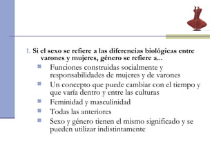 1.   Si el sexo se refiere a las diferencias biológicas entre varones y mujeres, género se refiere a...  Funciones construidas socialmente y responsabilidades de mujeres y de varones Un concepto que puede cambiar con el tiempo y que varía dentro y entre las culturas Feminidad y masculinidad  Todas las anteriores Sexo y género tienen el mismo significado y se pueden utilizar indistintamente 