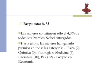 10.   Respuesta: b. 33 Las mujeres constituyen sólo el 4,3% de todos los Premios Nobel entregados.  Hasta ahora, las mujeres han ganado premios en todas las categorías - Física (2), Química (3), Fisiología o Medicina (7), Literatura (10), Paz (12) - excepto en Economía. 
