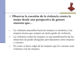11.   Observar la cuestión de la violencia contra la mujer desde una perspectiva de género muestra que …  La violencia masculina hacia las mujeres es instintiva. Las mujeres tienen que aceptar un cierto grado de violencia. La violencia contra las mujeres es una manifestación de las relaciones de poder desiguales prevalecientes entre mujeres y varones. Es como si fuese culpa de las mujeres que los varones sean violentos con las mujeres.  