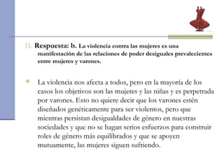11.  Respuesta: b.  La violencia contra las mujeres es una manifestación de las relaciones de poder desiguales prevalecientes entre mujeres y varones. La violencia nos afecta a todos, pero en la mayoría de los casos los objetivos son las mujeres y las niñas y es perpetrada por varones. Esto no quiere decir que los varones estén diseñados genéticamente para ser violentos, pero que mientras persistan desigualdades de género en nuestras sociedades y que no se hagan serios esfuerzos para construir roles de género más equilibrados y que se apoyen mutuamente, las mujeres siguen sufriendo.   