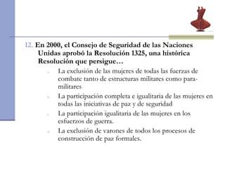 12.  En 2000, el Consejo de Seguridad de las Naciones Unidas aprobó la Resolución 1325, una histórica Resolución que persigue…  La exclusión de las mujeres de todas las fuerzas de combate tanto de estructuras militares como para-militares   La participación completa e igualitaria de las mujeres en todas las iniciativas de paz y de seguridad La participación igualitaria de las mujeres en los esfuerzos de guerra. La exclusión de varones de todos los procesos de construcción de paz formales. 