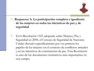 12.  Respuesta: b.  La participación completa e igualitaria de las mujeres en todas las iniciativas de paz y de seguridad En la Resolución 1325 adoptada sobre Mujeres, Paz y Seguridad en 2000, el Consejo de Seguridad de Naciones Unidas discutió específicamente por vez primera los papeles de las mujeres en el contexto de conflictos armados y en las iniciativas de construcción de paz. Esta Resolución es uno de los documentos normativos más importantes en este campo.  