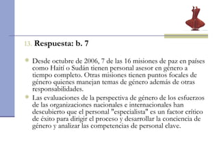 13.   Respuesta: b. 7 Desde octubre de 2006, 7 de las 16 misiones de paz en países como Haití o Sudán tienen personal asesor en género a tiempo completo. Otras misiones tienen puntos focales de género quienes manejan temas de género además de otras responsabilidades.  Las evaluaciones de la perspectiva de género de los esfuerzos de las organizaciones nacionales e internacionales han descubierto que el personal "especialista" es un factor crítico de éxito para dirigir el proceso y desarrollar la conciencia de género y analizar las competencias de personal clave. 