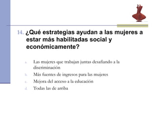 14.   ¿Qué estrategias ayudan a las mujeres a estar más habilitadas social y económicamente? Las mujeres que trabajan juntas desafiando a la discriminación  Más fuentes de ingresos para las mujeres  Mejora del acceso a la educación  Todas las de arriba 