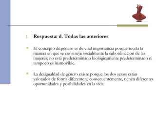 Respuesta: d. Todas las anteriores  El concepto de género es de vital importancia porque revela la manera en que se construye socialmente la subordinación de las mujeres; no está predeterminado biológicamente predeterminado ni tampoco es inamovible. La desigualdad de género existe porque los dos sexos están valorados de forma diferente y, consecuentemente, tienen diferentes oportunidades y posibilidades en la vida. 