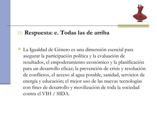 15.   Respuesta: e. Todas las de arriba La Igualdad de Género es una dimensión esencial para asegurar la participación política y la evaluación de resultados, el empoderamiento económico y la planificación para un desarrollo eficaz;  la prevención de crisis y resolución de conflictos, el acceso al agua potable, sanidad, servicios de energía y educación; el mejor uso de las nuevas tecnologías con fines de desarrollo y movilización de toda la sociedad contra el VIH / SIDA. 