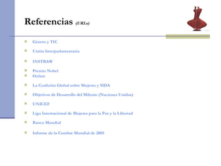 Referencias  (URLs)   Género y TIC Unión Interparlamentaria INSTRAW Premio Nobel Oxfam La Coalición Global sobre Mujeres y SIDA Objetivos de Desarrollo del Milenio (Naciones Unidas) UNICEF Liga Internacional de Mujeres para la Paz y la Libertad Banco Mundial Informe de la Cumbre Mundial de 2005 