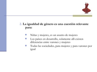 2.   La igualdad de género es una cuestión relevante para: Niñas y mujeres, es un asunto de mujeres Los países en desarrollo, solamente allí existen diferencias entre varones y mujeres Todas las sociedades, para mujeres y para varones por igual   