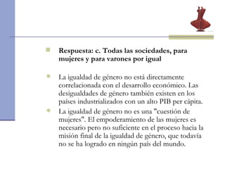 Respuesta: c. Todas las sociedades, para mujeres y para varones por igual  La igualdad de género no está directamente correlacionada con el desarrollo económico. Las desigualdades de género también existen en los países industrializados con un alto PIB per cápita.  La igualdad de género no es una "cuestión de mujeres". El empoderamiento de las mujeres es necesario pero no suficiente en el proceso hacia la misión final de la igualdad de género, que todavía no se ha logrado en ningún país del mundo.  