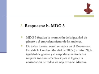 3.  Respuesta: b. MDG 3 MDG 3 focaliza la promoción de la igualdad de género y el empoderamiento de las mujeres.  De todas formas, como se indica en el Documento Final de la Cumbre Mundial de 2005 (párrafo 59), la igualdad de género y el empoderamiento de las mujeres son fundamentales para el logro y la consecución de todos los objetivos del Milenio.  