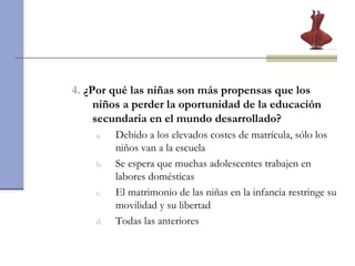4.   ¿Por qué las niñas son más propensas que los niños a perder la oportunidad de la educación secundaria en el mundo desarrollado? Debido a los elevados costes de matrícula, sólo los niños van a la escuela Se espera que muchas adolescentes trabajen en labores domésticas El matrimonio de las niñas en la infancia restringe su movilidad y su libertad Todas las anteriores 