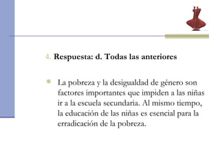 4.  Respuesta: d. Todas las anteriores La pobreza y la desigualdad de género son factores importantes que impiden a las niñas ir a la escuela secundaria. Al mismo tiempo, la educación de las niñas es esencial para la erradicación de la pobreza.  