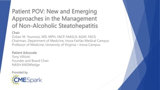 Provided by
Patient POV: New and Emerging
Approaches in the Management
of Non-Alcoholic Steatohepatitis
Chair
Zobair M. Younossi, MD, MPH, FACP, FAASLD, AGAF, FACG
Chairman, Department of Medicine, Inova Fairfax Medical Campus
Professor of Medicine, University of Virginia – Inova Campus
Patient Advocate
Tony Villiotti
Founder and Board Chair
NASH kNOWledge
 