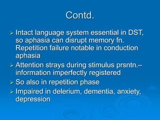 Contd.
 Intact language system essential in DST,
so aphasia can disrupt memory fn.
Repetition failure notable in conduction
aphasia
 Attention strays during stimulus prsntn.–
information imperfectly registered
 So also in repetition phase
 Impaired in delerium, dementia, anxiety,
depression
 