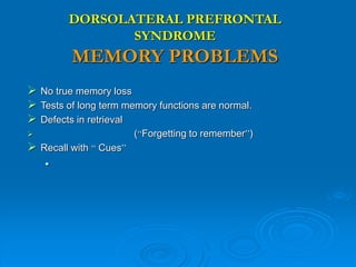 DORSOLATERAL PREFRONTAL
SYNDROME
MEMORY PROBLEMS
 No true memory loss
 Tests of long term memory functions are normal.
 Defects in retrieval
 (“Forgetting to remember”)
 Recall with “ Cues”

 