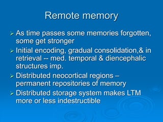 Remote memory
 As time passes some memories forgotten,
some get stronger
 Initial encoding, gradual consolidation,& in
retrieval -- med. temporal & diencephalic
structures imp.
 Distributed neocortical regions –
permanent repositories of memory
 Distributed storage system makes LTM
more or less indestructible
 