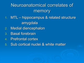 Neuroanatomical correlates of
memory
1. MTL – hippocampus & related structure
amygdala
2. Medial diencephalon
3. Basal forebrain
4. Prefrontal cortex
5. Sub cortical nuclei & white matter
 