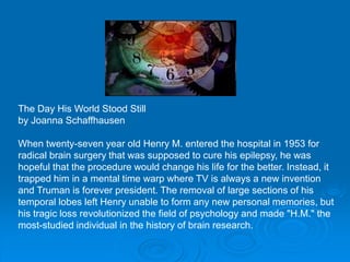 The Day His World Stood Still
by Joanna Schaffhausen
When twenty-seven year old Henry M. entered the hospital in 1953 for
radical brain surgery that was supposed to cure his epilepsy, he was
hopeful that the procedure would change his life for the better. Instead, it
trapped him in a mental time warp where TV is always a new invention
and Truman is forever president. The removal of large sections of his
temporal lobes left Henry unable to form any new personal memories, but
his tragic loss revolutionized the field of psychology and made "H.M." the
most-studied individual in the history of brain research.
 