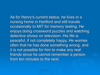 As for Henry's current status, he lives in a
nursing home in Hartford and still travels
occasionally to MIT for memory testing. He
enjoys doing crossword puzzles and watching
detective shows on television. His life is
peaceful, if not completely happy. He worries
often that he has done something wrong, and
it is not possible for him to make any real
friends since he cannot remember a person
from ten minutes to the next.
 
