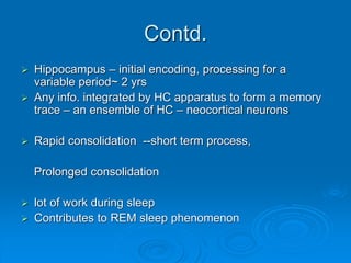 Contd.
 Hippocampus – initial encoding, processing for a
variable period~ 2 yrs
 Any info. integrated by HC apparatus to form a memory
trace – an ensemble of HC – neocortical neurons
 Rapid consolidation --short term process,
Prolonged consolidation
 lot of work during sleep
 Contributes to REM sleep phenomenon
 