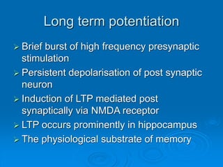Long term potentiation
 Brief burst of high frequency presynaptic
stimulation
 Persistent depolarisation of post synaptic
neuron
 Induction of LTP mediated post
synaptically via NMDA receptor
 LTP occurs prominently in hippocampus
 The physiological substrate of memory
 