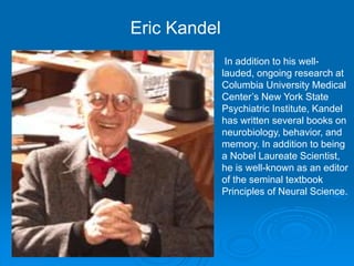 In addition to his well-
lauded, ongoing research at
Columbia University Medical
Center’s New York State
Psychiatric Institute, Kandel
has written several books on
neurobiology, behavior, and
memory. In addition to being
a Nobel Laureate Scientist,
he is well-known as an editor
of the seminal textbook
Principles of Neural Science.
Eric Kandel
 