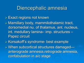 Diencephalic amnesia
 Exact regions not known
 Mamillary body, mammilothalamic tract,
dorsomedial nu. of thalamus, ant. nucleus,
int. medullary lamina– imp. structures –
Papez circuit
 Korsakoff’s syndrome- best example
 When subcortical structures damaged—
anterograde amnesia,retrograde amnesia,
confabulation in a/c stage
 