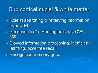 Sub cortical nuclei & white matter
 Role in searching & retrieving information
from LTM
 Parkinson’s d/s, Huntington’s d/s ,CVA,
MS
 Slowed information processing, inefficient
learning, poor free recall
 Recognition memory good
 