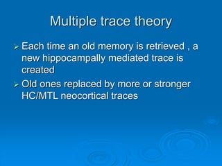 Multiple trace theory
 Each time an old memory is retrieved , a
new hippocampally mediated trace is
created
 Old ones replaced by more or stronger
HC/MTL neocortical traces
 