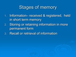 Stages of memory
1. Information– received & registered, held
in short term memory
2. Storing or retaining information in more
permanent form
3. Recall or retrieval of information
 