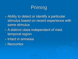 Priming
 Ability to detect or identify a particular
stimulus based on recent experience with
same stimulus
 A distinct class independent of med.
temporal region
 Intact in amnesia
 Neocortex
 