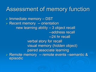 Assessment of memory function
 Immediate memory – DST
 Recent memory -- orientation
new learning ability – 3 object recall
--address recall
--24 hr recall
verbal story for recall
visual memory (hidden object)
paired associate learning
 Remote memory -- remote events –semantic &
episodic
 