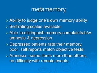 metamemory
 Ability to judge one’s own memory ability
 Self rating scales available
 Able to distinguish memory complaints b/w
amnesia & depression
 Depressed patients rate their memory
poor ,self reports match objective tests
 Amnesia –some items more than others,
no difficulty with remote events
 