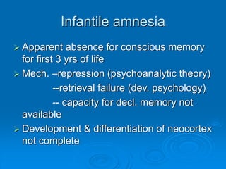 Infantile amnesia
 Apparent absence for conscious memory
for first 3 yrs of life
 Mech. –repression (psychoanalytic theory)
--retrieval failure (dev. psychology)
-- capacity for decl. memory not
available
 Development & differentiation of neocortex
not complete
 