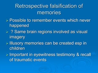 Retrospective falsification of
memories
 Possible to remember events which never
happened
 ? Same brain regions involved as visual
imagery
 Illusory memories can be created esp in
children
 Important in eyewitness testimony & recall
of traumatic events
 