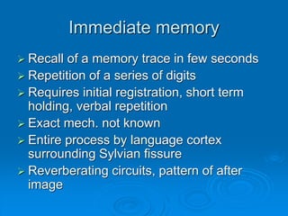 Immediate memory
 Recall of a memory trace in few seconds
 Repetition of a series of digits
 Requires initial registration, short term
holding, verbal repetition
 Exact mech. not known
 Entire process by language cortex
surrounding Sylvian fissure
 Reverberating circuits, pattern of after
image
 