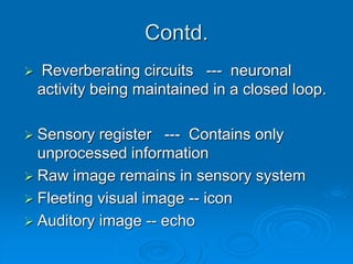 Contd.
 Reverberating circuits --- neuronal
activity being maintained in a closed loop.
 Sensory register --- Contains only
unprocessed information
 Raw image remains in sensory system
 Fleeting visual image -- icon
 Auditory image -- echo
 