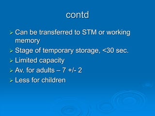 contd
 Can be transferred to STM or working
memory
 Stage of temporary storage, <30 sec.
 Limited capacity
 Av. for adults – 7 +/- 2
 Less for children
 