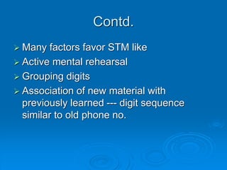 Contd.
 Many factors favor STM like
 Active mental rehearsal
 Grouping digits
 Association of new material with
previously learned --- digit sequence
similar to old phone no.
 