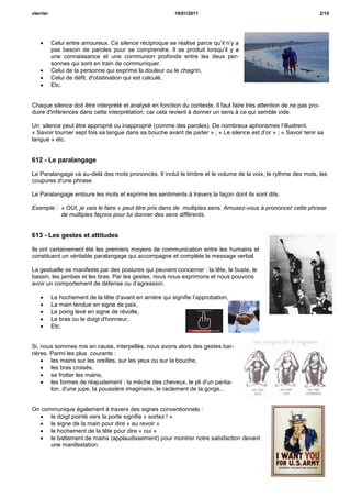 cterrier                                                   19/01/2011                                                 2/10




          Celui entre amoureux. Ce silence réciproque se réalise parce qu’il n’y a
           pas besoin de paroles pour se comprendre. Il se produit lorsqu’il y a
           une connaissance et une communion profonde entre les deux per-
           sonnes qui sont en train de communiquer.
          Celui de la personne qui exprime la douleur ou le chagrin,
          Celui de défit, d'obstination qui est calculé,
          Etc.


Chaque silence doit être interprété et analysé en fonction du contexte. Il faut faire très attention de ne pas pro-
duire d'inférences dans cette interprétation, car cela revient à donner un sens à ce qui semble vide.

Un silence peut être approprié ou inapproprié (comme des paroles). De nombreux aphorismes l’illustrent.
« Savoir tourner sept fois sa langue dans sa bouche avant de parler » ; « Le silence est d’or » ; « Savoir tenir sa
langue » etc.


612 - Le paralangage

Le Paralangage va au-delà des mots prononcés. Il inclut le timbre et le volume de la voix, le rythme des mots, les
coupures d'une phrase.

Le Paralangage entoure les mots et exprime les sentiments à travers la façon dont ils sont dits.

Exemple : « OUI, je vais le faire » peut être pris dans de multiples sens. Amusez-vous à prononcer cette phrase
          de multiples façons pour lui donner des sens différents.


613 - Les gestes et attitudes

Ils ont certainement été les premiers moyens de communication entre les humains et
constituent un véritable paralangage qui accompagne et complète le message verbal.

La gestuelle se manifeste par des postures qui peuvent concerner : la tête, le buste, le
bassin, les jambes et les bras. Par les gestes, nous nous exprimons et nous pouvons
avoir un comportement de défense ou d’agression.

          Le hochement de la tête d'avant en arrière qui signifie l’approbation,
          La main tendue en signe de paix,
          Le poing levé en signe de révolte,
          Le bras ou le doigt d'honneur,
          Etc.


Si, nous sommes mis en cause, interpellés, nous avons alors des gestes bar-
rières. Parmi les plus courants :
     les mains sur les oreilles, sur les yeux ou sur la bouche,
     les bras croisés,
     se frotter les mains,
     les formes de réajustement : la mèche des cheveux, le pli d'un panta-
        lon, d'une jupe, la poussière imaginaire, le raclement de la gorge...


On communique également à travers des signes conventionnels :
   le doigt pointé vers la porte signifie « sortez ! »
   le signe de la main pour dire « au revoir »
   le hochement de la tête pour dire « oui »
   le battement de mains (applaudissement) pour montrer notre satisfaction devant
      une manifestation.
 
