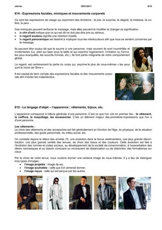 cterrier                                                19/01/2011                                              6/10


614 - Expressions faciales, mimiques et mouvements corporels

Ce sont les expressions de visage qui expriment des émotions : la joie, la surprise, le dégoût, la tristesse, la co-
lère, la peur…

Ces mimiques peuvent renforcer le message, mais elles peuvent le modifier et changer sa signification.
 le clin d'oeil indique que ce qui est dit ne doit pas être pris au sérieux,
 le regard soutenu signifie une intention hostile,
 le regard panoramique est destiné à impliquer tous les interlocuteurs afin que tous se sentent concernés par
   le message.

Ils peuvent être voulus tel que le sourire à une personne, mais souvent ils sont incontrôlés et
involontaires (Le pied qui tape sous la table et qui exprime l’agacement, l’irritation ou l’ennui,
les yeux écarquillés, les sourcils froncés, etc.). Ils font partie intégrante de notre comportement
global.

Le regard, est certainement la partie du corps qui exprime le plus de nous-mêmes « les yeux
sont le miroir de l'âme »

Il est capital de tenir compte des expressions faciales et des mouvements corpo-
rels afin d’éviter les malentendus.




615 - Le langage d'objet – l’apparence : vêtements, bijoux, etc.

L’apparence correspond à l'allure générale d’une personne. C’est ce que l’on voit en premier lieu : le vêtement,
la coiffure, le maquillage, les accessoires. C’est un élément majeur des premières impressions que l'on a
d'une personne.

Les vêtements :
Le choix des vêtements et des accessoires est fait généralement en fonction de l'âge, du physique, de la situation
professionnelle, des goûts personnels, du milieu social, etc.

On constate depuis le début des années 70, une évolution dans la tenue vestimentaire, une plus grande décon-
traction, une plus grande variété des tenues, de choix des tissus et des couleurs. Cette évolution est liée à
l’évolution des normes et codes sociaux, au développement de la société de consommation, à l’exacerbation des
désirs narcissiques et au besoin conscient ou inconscient de distanciation ou de distinction des formalismes so-
ciaux.

Par le choix de notre tenue, nous voulons donner une certaine image de nous-mêmes. Il y a lieu de distinguer
trois types d'images :
      l’image projetée : image de soi,
      l’image souhaitée : celle que l'on aimerait donner,
      l’image reçue : celle qui est perçue par les autres.
 