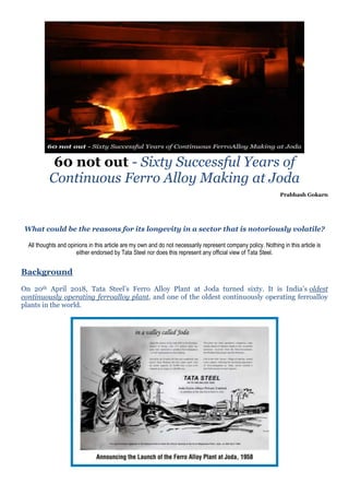 60 not out - Sixty Successful Years of
Continuous Ferro Alloy Making at Joda
Prabhash Gokarn
What could be the reasons for its longevity in a sector that is notoriously volatile?
All thoughts and opinions in this article are my own and do not necessarily represent company policy. Nothing in this article is
either endorsed by Tata Steel nor does this represent any official view of Tata Steel.
Background
On 20th April 2018, Tata Steel’s Ferro Alloy Plant at Joda turned sixty. It is India’s oldest
continuously operating ferroalloy plant, and one of the oldest continuously operating ferroalloy
plants in the world.
 