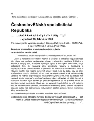 10
- tento nėdostatok prevádzaný nehospodárnou spotrebou paliva. Šporáky, .
ČeskoslovÈNská socialistická
Republika
. . . . . . ::RAD P R o P AT E NT y A vÝN A LEży : " ";;**
, vyložené 15. februára 1961
Právo na využitie vynálezu prináleží štátu podľa3 odst.6 zák. . 34/1957zb.
| Inž. FRANTIŠEK ELIÁŠ, PIEŠŤANY,
Zariadenie pre reguláciu prívodu spaľovacieho vzduchu
do spotrebičov na tuhé palivá
Prihlásené 26. januára 1957 (Pv 581-57) Platnosť patentu od 26. januára 1957
Jeden z najväčších nedostatkov kachiel a šporákov je obťažnosť regulovateľnosti
ich výkonu pre udržanie nastaveného výkonu v prípustných medziach. Príkladne u
kachiel je obvyklý zjav, že teplota dymových plynov a teda výkon silne kolíše, čo je
spôsobené tým, že nastavený otvor primárneho vzduchu je konštantný a
neprispôsobuje sa procesu horenia v spotrebiči. Pri náhlom zosunutí čerstvého paliva z
násypnej šachty, keď teplota dymových plynov klesá, bolo by treba, aby sa otvor
spaľovacieho vzduchu zväčšoval, pri rozhorení sa naopak zmenšil a tak så äutomaticky
udržiaval na hodnote odpovedájúcej nastavenému výkonu kachlí. Bolo by žiadúce mať
možnosť spojite regulovať a udržiavať nastavený výkon od hodnôt pri stálej žiare až k
hodnotám maximál- ných výkonov pri pretažení spötrebiča, čo nie je döbre možné při
kachliach bežnej konštrukcie. Častý zjav pri vykurování spotrebičmi na tuhé palivá je
tën, že nekontrolovaný spotrebič, nastavený na maximálny výkón, spôsobí nepríjemné
stúpanie teploty nad optimum,dáné individuálnym pocitom pohody. Okrem nepríjemnej
klímy v miestnosti je
na któré kladiėmė požiadavök správneho rozloženia teplôt v rúre na
pečenië;nëpínia záklädnú funkciu, bežnú uplynových aëlektričkých L -- osť
meniť a udržať nastavenú teplotu od minimálnych : : : đo maximálnych
hodnôt podľaokamžitej potreby.: : : : - ' .
 