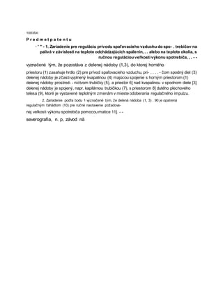 100354 ·
P r e d m e t p a t e n t u
· ' " - 1. Zariadenie pre reguláciu prívodu spaľovacieho vzduchu do spo- . trebičov na
palivá v závislosti na teplote odchádzajúcich spálenín, . . alebo na teplote okolia, s
ručnou reguláciou veľkosti výkonu spotrebiča, , . - -
vyznačené tým, že pozostáva z delenej nádoby (1,3), do ktorej horného
priestoru (1) zasahuje hrdlo (2) pre prívod spaľovacieho vzduchu, pri- . . . . - čom spodný diel (3)
delenej nádoby je zčasti vyplnený kvapalinou (4) majúcou spojenie s horným priestorom (1)
delenej nádoby prostred- - níctvom trubičky (5), a priestor 6] nad kvapalinou v spodnom diele [3]
delenej nádoby je spojený, napr. kapilárnou trubičkou (7), s priestorom 8] dutého plechového
telesa (9), ktoré je vystavené teplotným zmenám v mieste odoberania regulačného impulzu.
2. Zariadenie podľa bodu 1 vyznačené tým, že delená nádoba (1, 3) . 90 je opatrená
regulačným ťahädlom (10) pre ručné nastavenie požadova-
nej veľkosti výkonu spotrebiča pomocou matice 11]. - -
severografia, n. p, závod nä
 